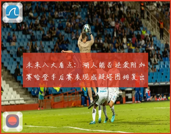 未来八大看点：湖人能否逆袭附加赛哈登季后赛表现成疑塔图姆复出能否助力球队