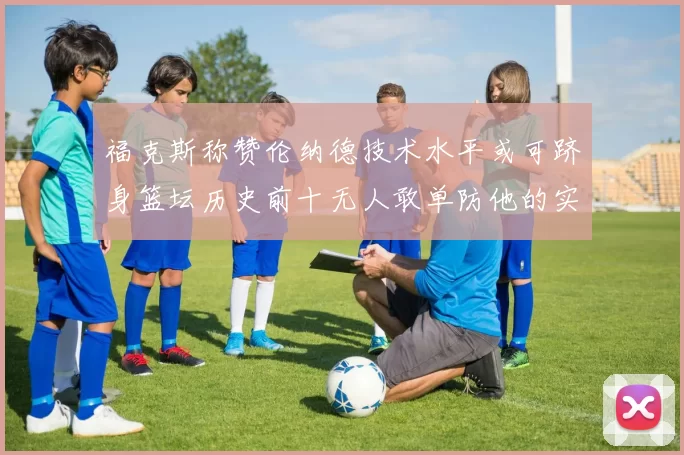 福克斯称赞伦纳德技术水平或可跻身篮坛历史前十无人敢单防他的实力