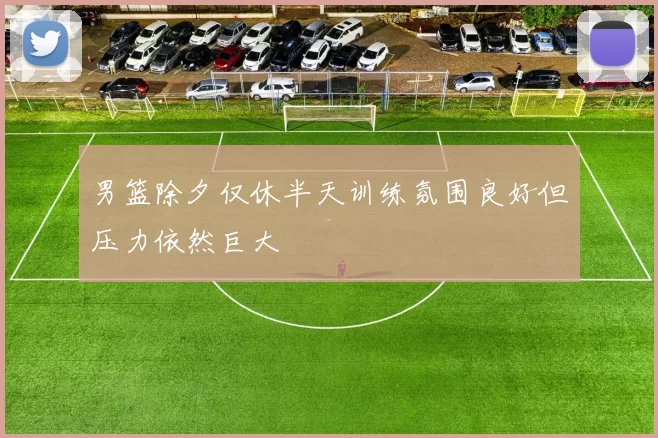 男篮除夕仅休半天训练氛围良好但压力依然巨大