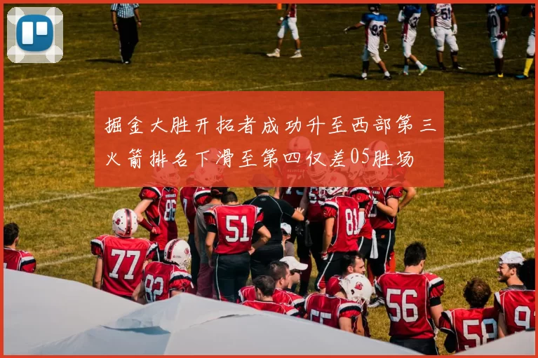 掘金大胜开拓者成功升至西部第三火箭排名下滑至第四仅差05胜场