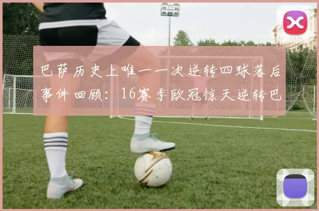 巴萨历史上唯一一次逆转四球落后事件回顾：16赛季欧冠惊天逆转巴黎