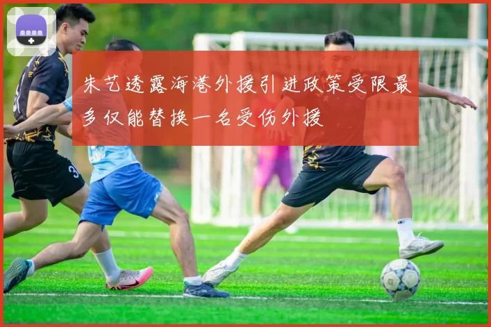 朱艺透露海港外援引进政策受限最多仅能替换一名受伤外援
