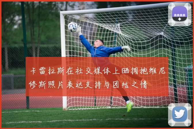 卡雷拉斯在社交媒体上晒拥抱维尼修斯照片表达支持与团结之情