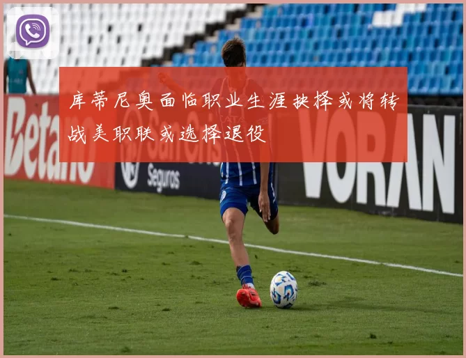 库蒂尼奥面临职业生涯抉择或将转战美职联或选择退役
