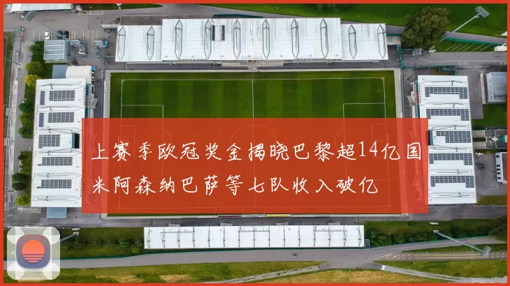 上赛季欧冠奖金揭晓巴黎超14亿国米阿森纳巴萨等七队收入破亿