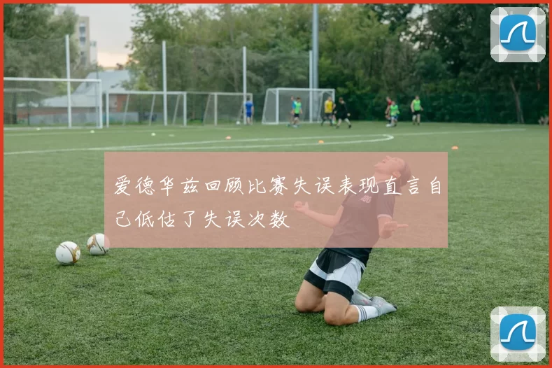 爱德华兹回顾比赛失误表现直言自己低估了失误次数
