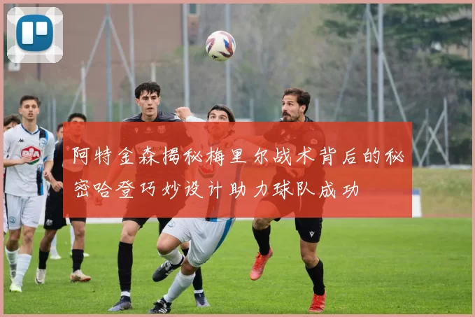 阿特金森揭秘梅里尔战术背后的秘密哈登巧妙设计助力球队成功