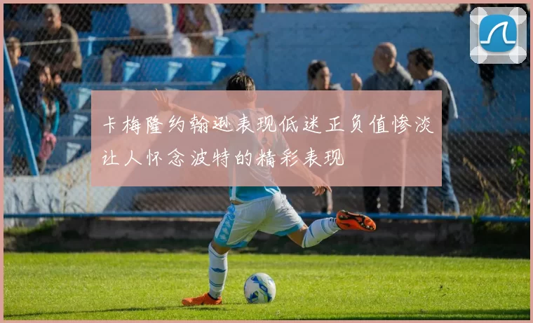 卡梅隆约翰逊表现低迷正负值惨淡让人怀念波特的精彩表现