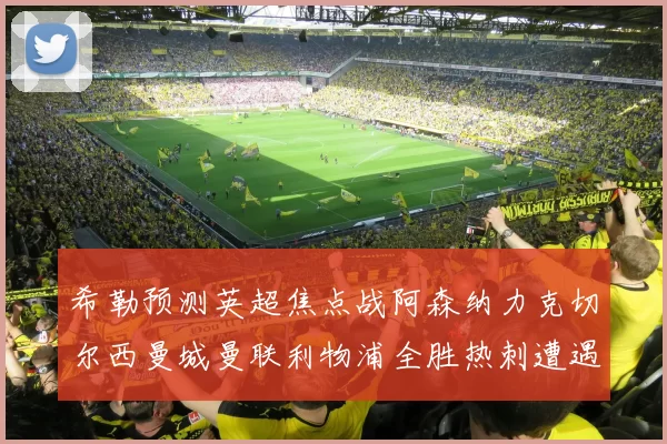 希勒预测英超焦点战阿森纳力克切尔西曼城曼联利物浦全胜热刺遭遇失利