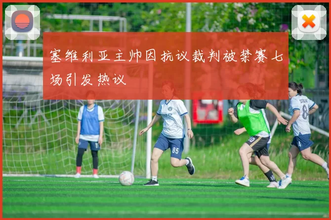 塞维利亚主帅因抗议裁判被禁赛七场引发热议