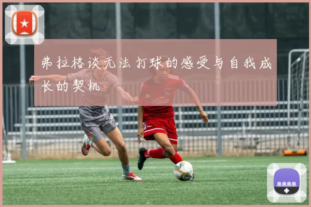 弗拉格谈无法打球的感受与自我成长的契机
