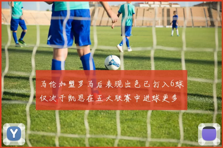 马伦加盟罗马后表现出色已打入6球仅次于凯恩在五大联赛中进球更多