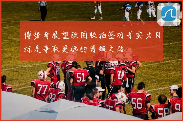 博努奇展望欧国联抽签对手实力目标是争取更远的晋级之路