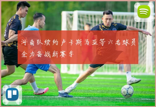 河南队续约卢卡斯马亚等六名球员全力备战新赛季