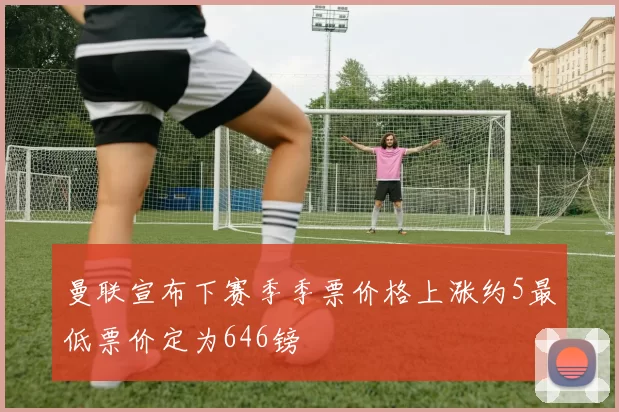 曼联宣布下赛季季票价格上涨约5最低票价定为646镑