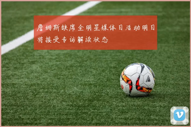 詹姆斯缺席全明星媒体日活动明日将接受专访解读状态