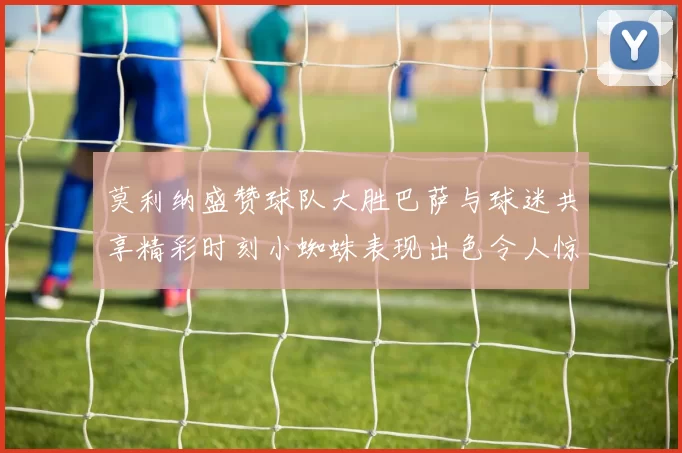 莫利纳盛赞球队大胜巴萨与球迷共享精彩时刻小蜘蛛表现出色令人惊艳